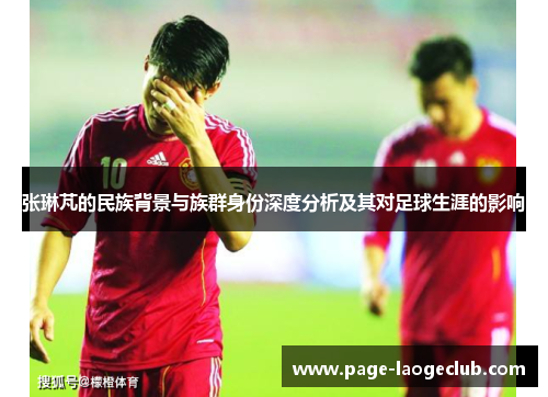 张琳芃的民族背景与族群身份深度分析及其对足球生涯的影响