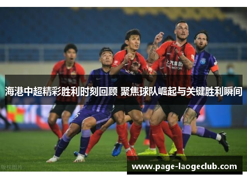 海港中超精彩胜利时刻回顾 聚焦球队崛起与关键胜利瞬间