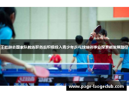 王皓辞去国家队教练职务后积极投入青少年乒乓球培训事业探索新发展路径